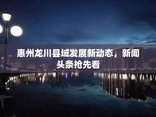 惠州龙川县域发展新动态，新闻头条抢先看